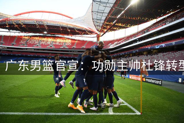 广东男篮官宣：功勋主帅杜锋转型成总教练 新教练组组建仍在推进